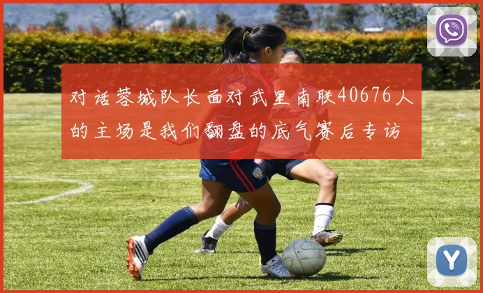 对话蓉城队长面对武里南联40676人的主场是我们翻盘的底气赛后专访