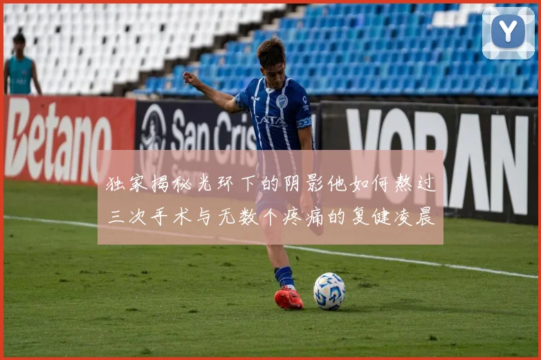 独家揭秘光环下的阴影他如何熬过三次手术与无数个疼痛的复健凌晨